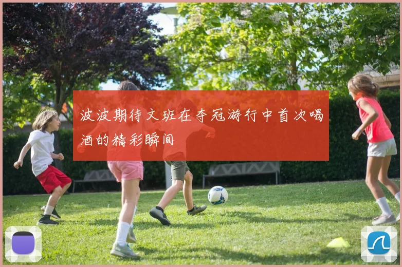 波波期待文班在夺冠游行中首次喝酒的精彩瞬间