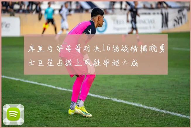 库里与字母哥对决16场战绩揭晓勇士巨星占据上风胜率超六成