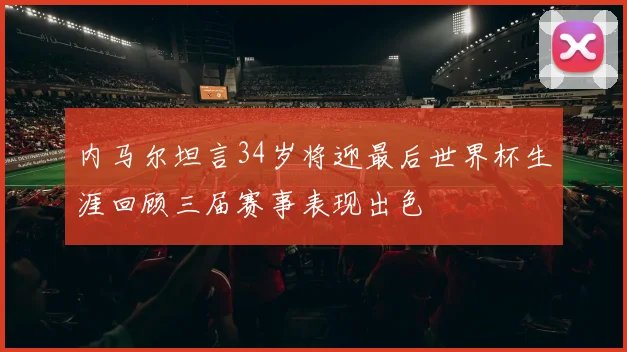 内马尔坦言34岁将迎最后世界杯生涯回顾三届赛事表现出色