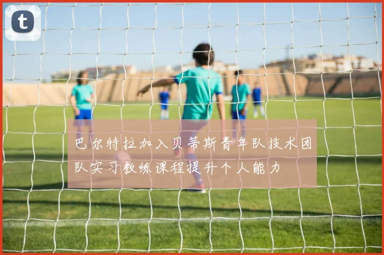 巴尔特拉加入贝蒂斯青年队技术团队实习教练课程提升个人能力