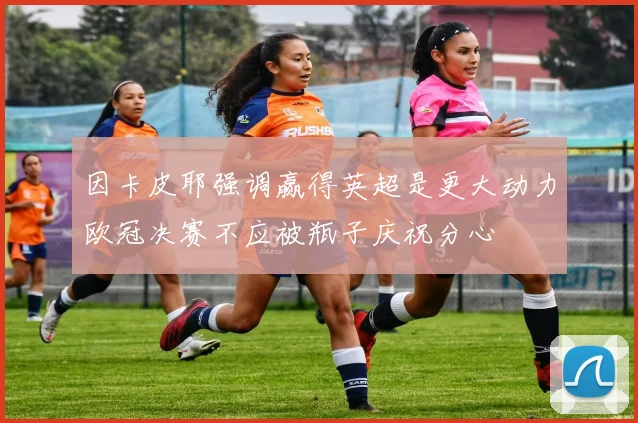 因卡皮耶强调赢得英超是更大动力欧冠决赛不应被瓶子庆祝分心