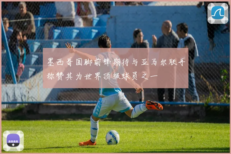 墨西哥国脚前锋期待与亚马尔联手称赞其为世界顶级球员之一