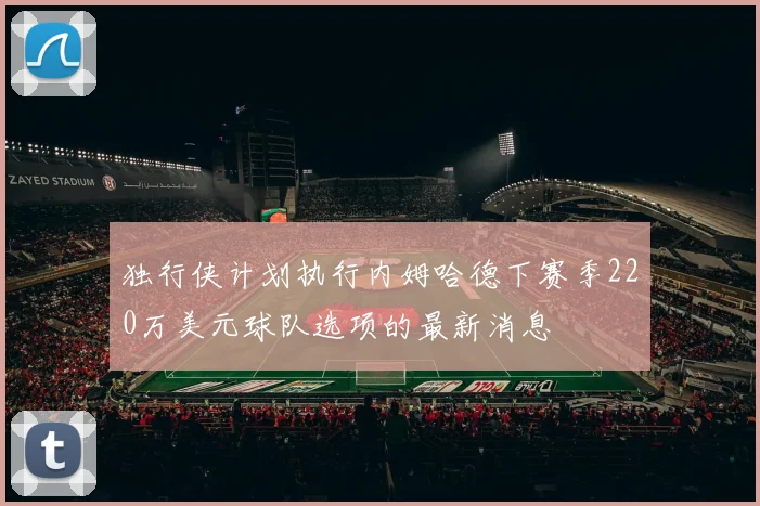 独行侠计划执行内姆哈德下赛季220万美元球队选项的最新消息