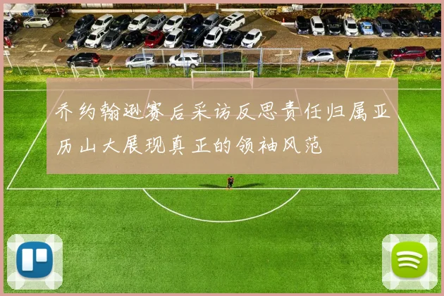 乔约翰逊赛后采访反思责任归属亚历山大展现真正的领袖风范