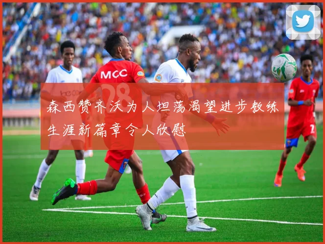 森西赞齐沃为人坦荡渴望进步教练生涯新篇章令人欣慰