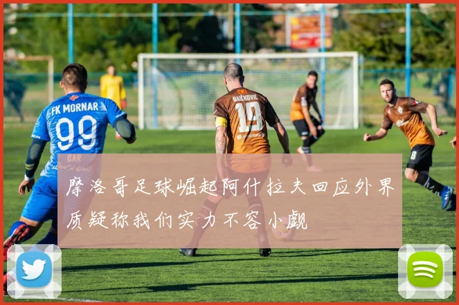 摩洛哥足球崛起阿什拉夫回应外界质疑称我们实力不容小觑