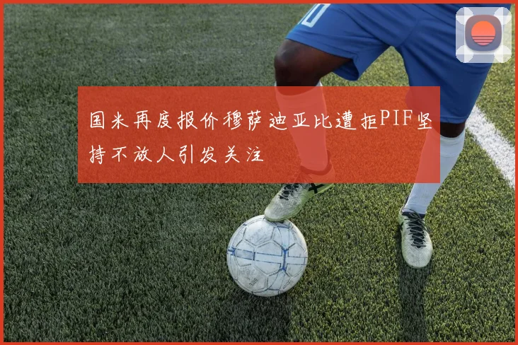 国米再度报价穆萨迪亚比遭拒PIF坚持不放人引发关注