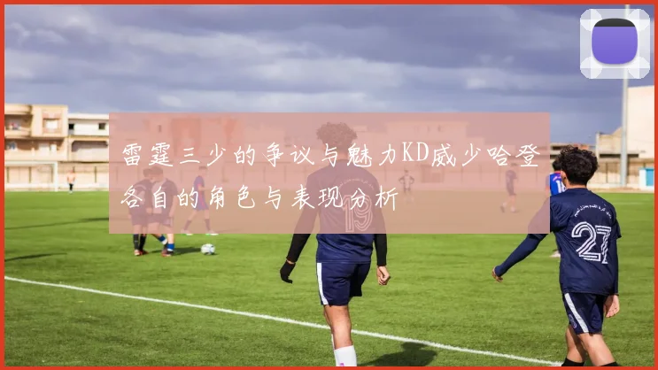 雷霆三少的争议与魅力KD威少哈登各自的角色与表现分析