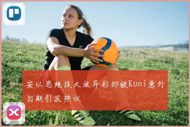 安以恩绝技大放异彩却被Kuni意外打断引发热议