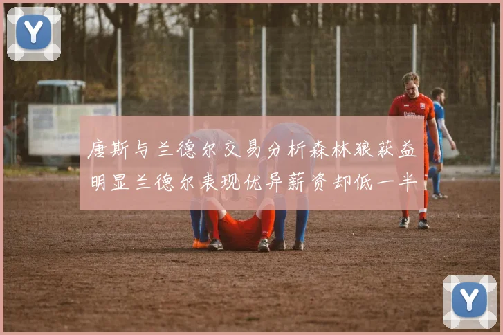 唐斯与兰德尔交易分析森林狼获益明显兰德尔表现优异薪资却低一半