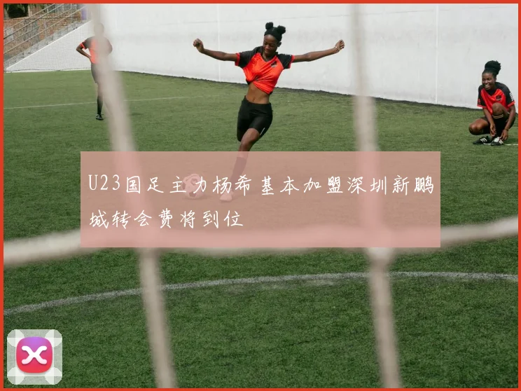 U23国足主力杨希基本加盟深圳新鹏城转会费将到位