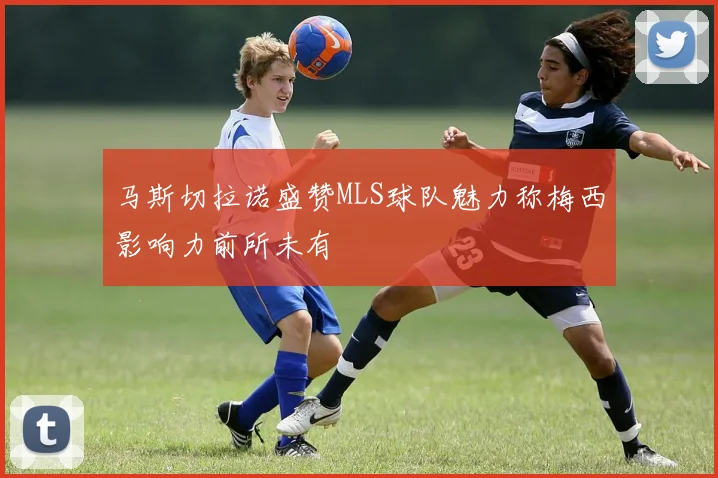 马斯切拉诺盛赞MLS球队魅力称梅西影响力前所未有