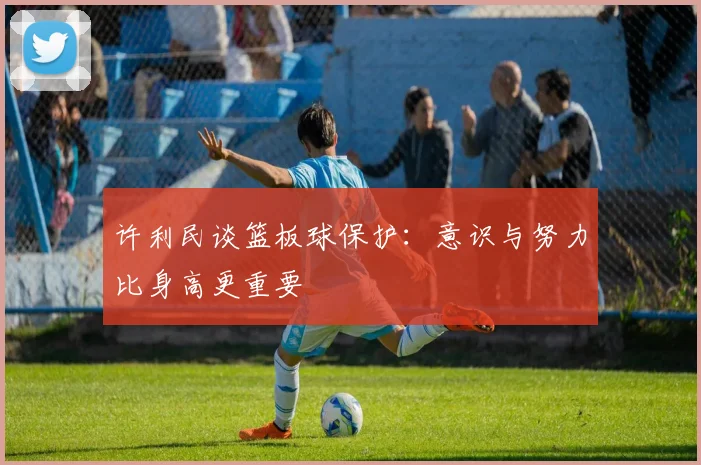 许利民谈篮板球保护：意识与努力比身高更重要