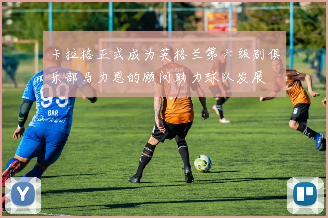 卡拉格正式成为英格兰第六级别俱乐部马力恩的顾问助力球队发展