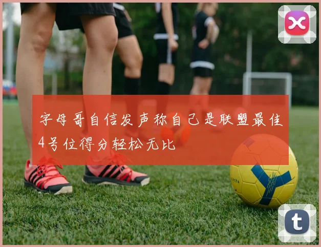 字母哥自信发声称自己是联盟最佳4号位得分轻松无比