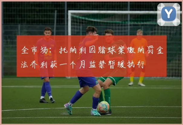 全市场：托纳利因赌球案缴纳罚金法乔利获一个月监禁暂缓执行