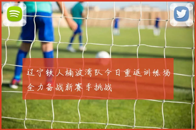 辽宁铁人楠波湾队今日重返训练场全力备战新赛季挑战