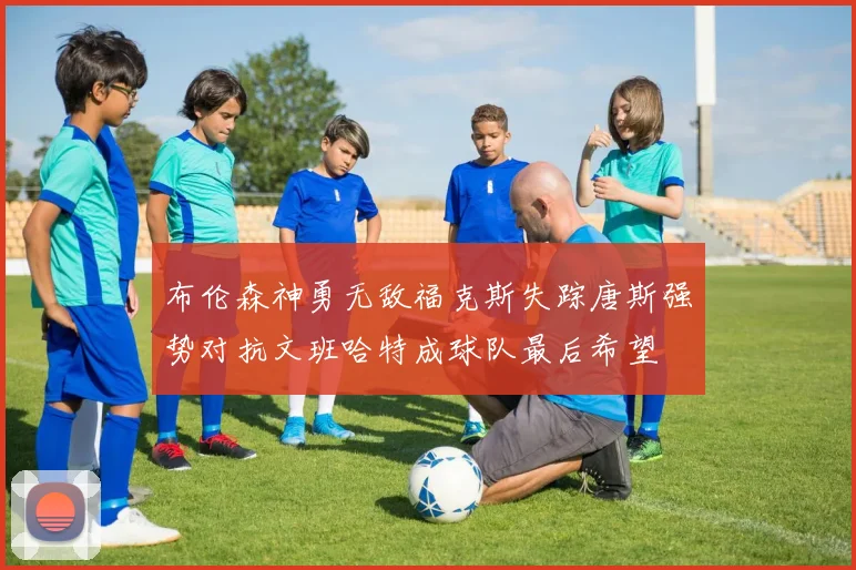 布伦森神勇无敌福克斯失踪唐斯强势对抗文班哈特成球队最后希望