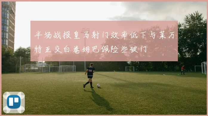 半场战报皇马射门效率低下与莱万特互交白卷姆巴佩险些破门