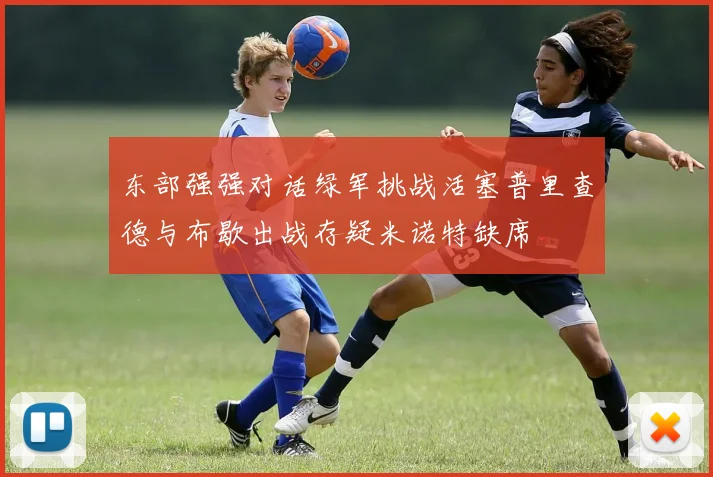 东部强强对话绿军挑战活塞普里查德与布歇出战存疑米诺特缺席