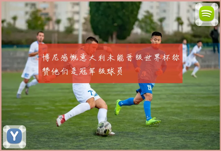 博尼感慨意大利未能晋级世界杯称赞他们是冠军级球员