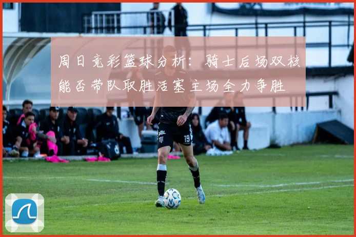 周日竞彩篮球分析：骑士后场双核能否带队取胜活塞主场全力争胜