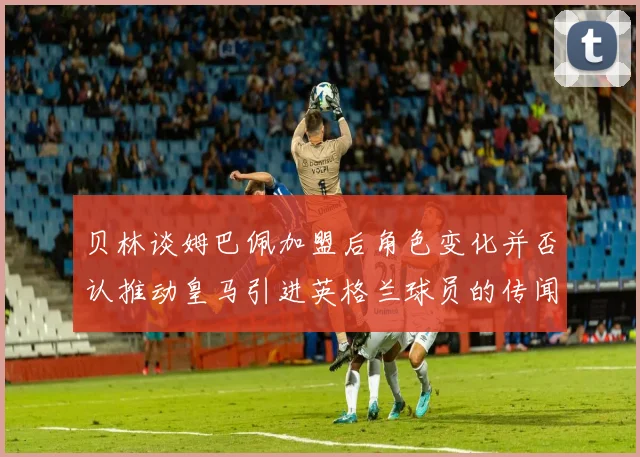 贝林谈姆巴佩加盟后角色变化并否认推动皇马引进英格兰球员的传闻