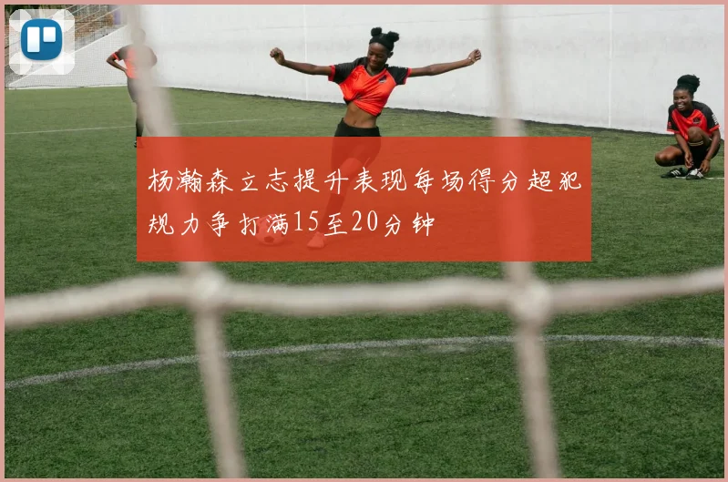 杨瀚森立志提升表现每场得分超犯规力争打满15至20分钟