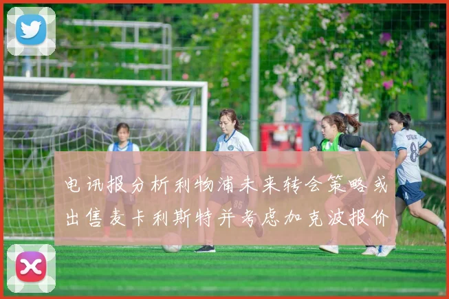 电讯报分析利物浦未来转会策略或出售麦卡利斯特并考虑加克波报价